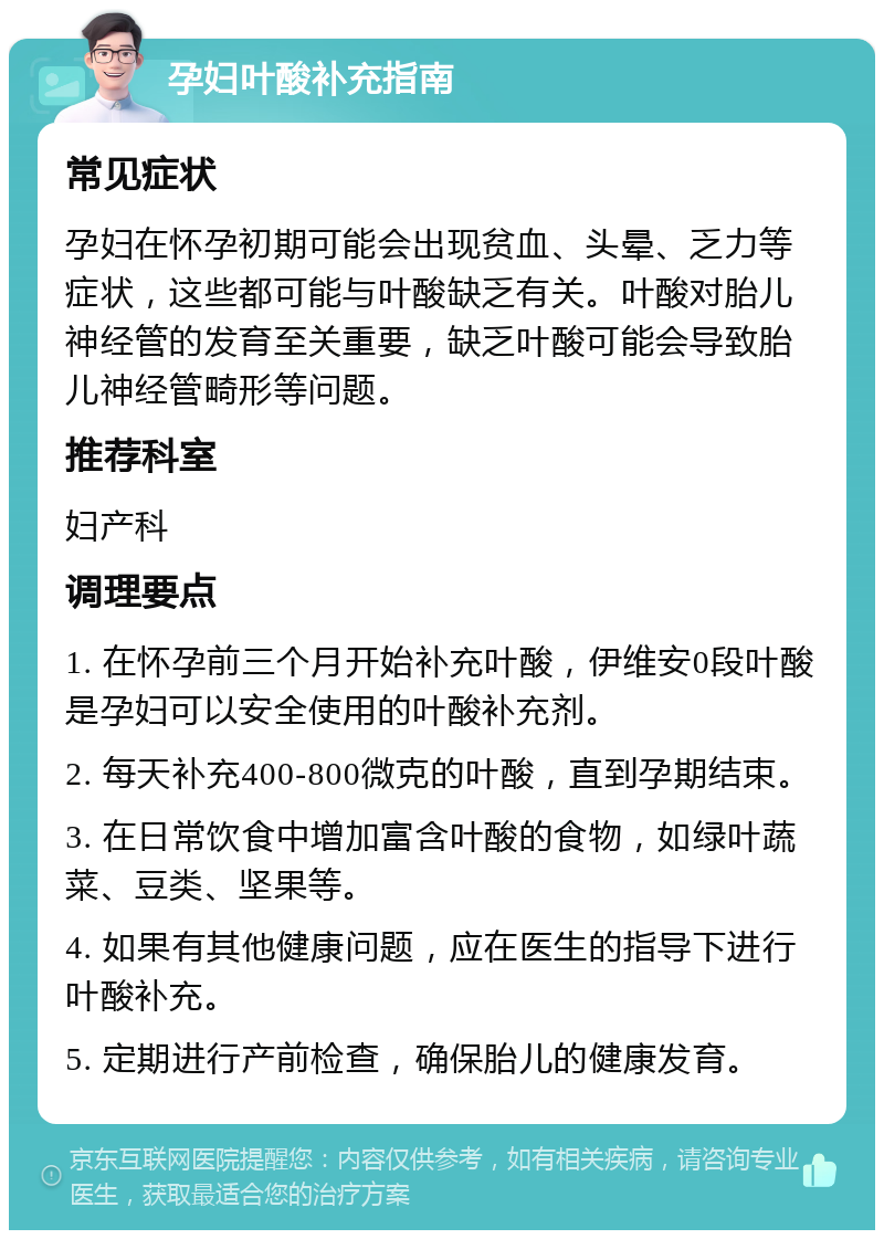 孕妇叶酸补充指南 常见症状 孕妇在怀孕初期可能会出现贫血、头晕、乏力等症状，这些都可能与叶酸缺乏有关。叶酸对胎儿神经管的发育至关重要，缺乏叶酸可能会导致胎儿神经管畸形等问题。 推荐科室 妇产科 调理要点 1. 在怀孕前三个月开始补充叶酸，伊维安0段叶酸是孕妇可以安全使用的叶酸补充剂。 2. 每天补充400-800微克的叶酸，直到孕期结束。 3. 在日常饮食中增加富含叶酸的食物，如绿叶蔬菜、豆类、坚果等。 4. 如果有其他健康问题，应在医生的指导下进行叶酸补充。 5. 定期进行产前检查，确保胎儿的健康发育。