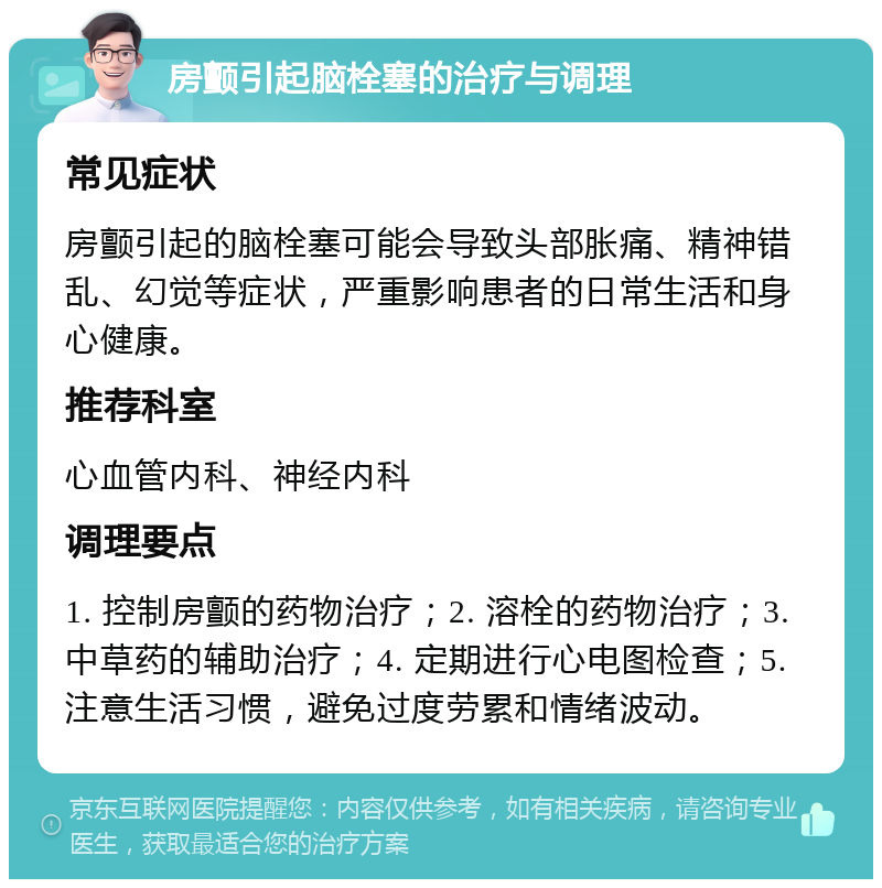 房颤引起脑栓塞的治疗与调理 常见症状 房颤引起的脑栓塞可能会导致头部胀痛、精神错乱、幻觉等症状，严重影响患者的日常生活和身心健康。 推荐科室 心血管内科、神经内科 调理要点 1. 控制房颤的药物治疗；2. 溶栓的药物治疗；3. 中草药的辅助治疗；4. 定期进行心电图检查；5. 注意生活习惯，避免过度劳累和情绪波动。