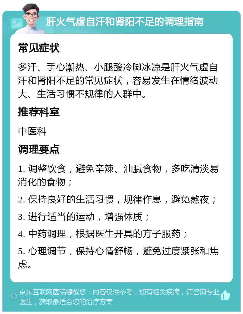 肝火气虚自汗和肾阳不足的调理指南 常见症状 多汗、手心潮热、小腿酸冷脚冰凉是肝火气虚自汗和肾阳不足的常见症状，容易发生在情绪波动大、生活习惯不规律的人群中。 推荐科室 中医科 调理要点 1. 调整饮食，避免辛辣、油腻食物，多吃清淡易消化的食物； 2. 保持良好的生活习惯，规律作息，避免熬夜； 3. 进行适当的运动，增强体质； 4. 中药调理，根据医生开具的方子服药； 5. 心理调节，保持心情舒畅，避免过度紧张和焦虑。