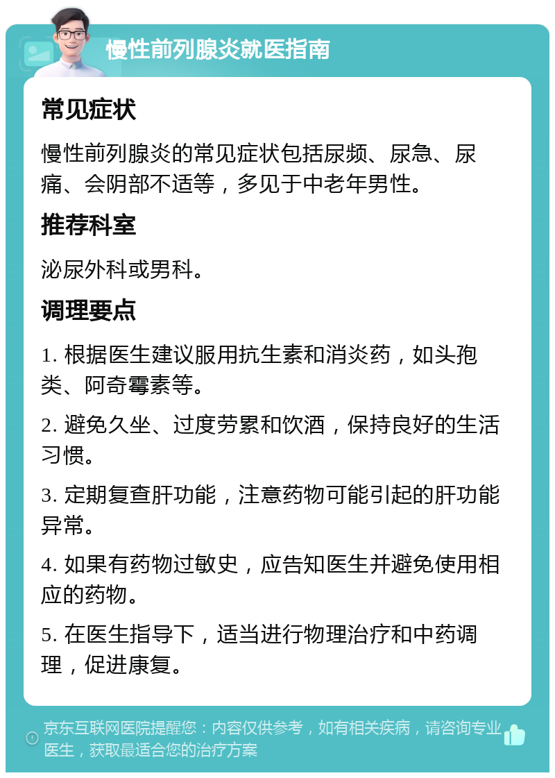 慢性前列腺炎就医指南 常见症状 慢性前列腺炎的常见症状包括尿频、尿急、尿痛、会阴部不适等，多见于中老年男性。 推荐科室 泌尿外科或男科。 调理要点 1. 根据医生建议服用抗生素和消炎药，如头孢类、阿奇霉素等。 2. 避免久坐、过度劳累和饮酒，保持良好的生活习惯。 3. 定期复查肝功能，注意药物可能引起的肝功能异常。 4. 如果有药物过敏史，应告知医生并避免使用相应的药物。 5. 在医生指导下，适当进行物理治疗和中药调理，促进康复。