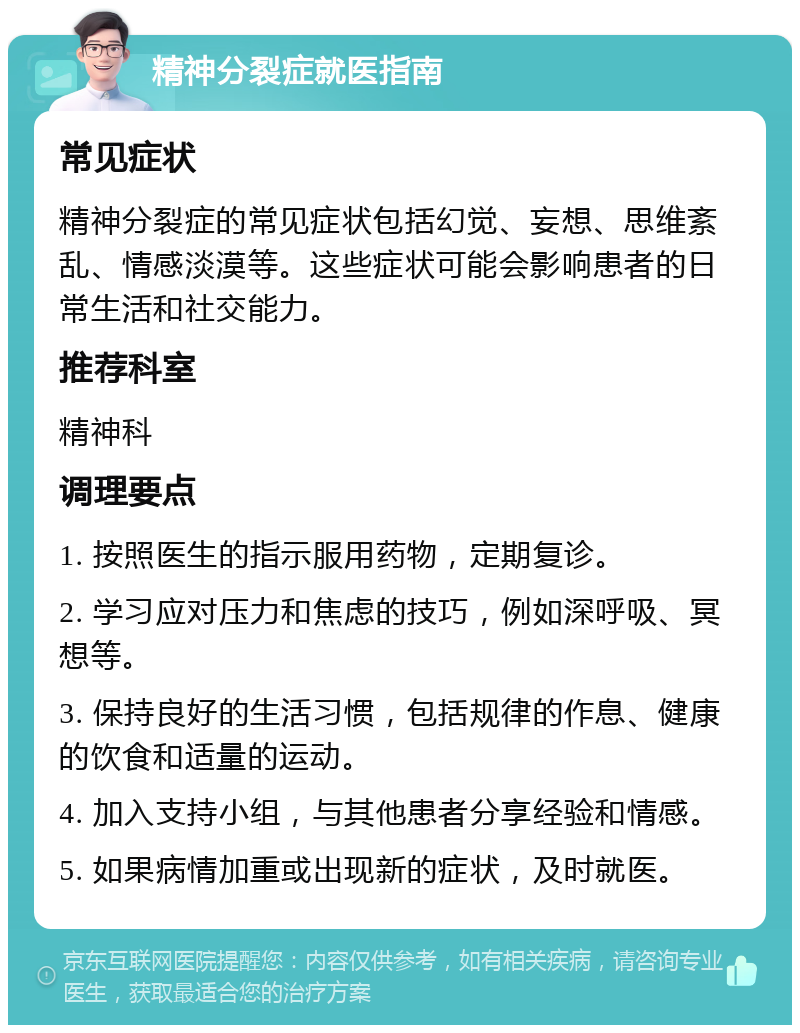 精神分裂症就医指南 常见症状 精神分裂症的常见症状包括幻觉、妄想、思维紊乱、情感淡漠等。这些症状可能会影响患者的日常生活和社交能力。 推荐科室 精神科 调理要点 1. 按照医生的指示服用药物，定期复诊。 2. 学习应对压力和焦虑的技巧，例如深呼吸、冥想等。 3. 保持良好的生活习惯，包括规律的作息、健康的饮食和适量的运动。 4. 加入支持小组，与其他患者分享经验和情感。 5. 如果病情加重或出现新的症状，及时就医。