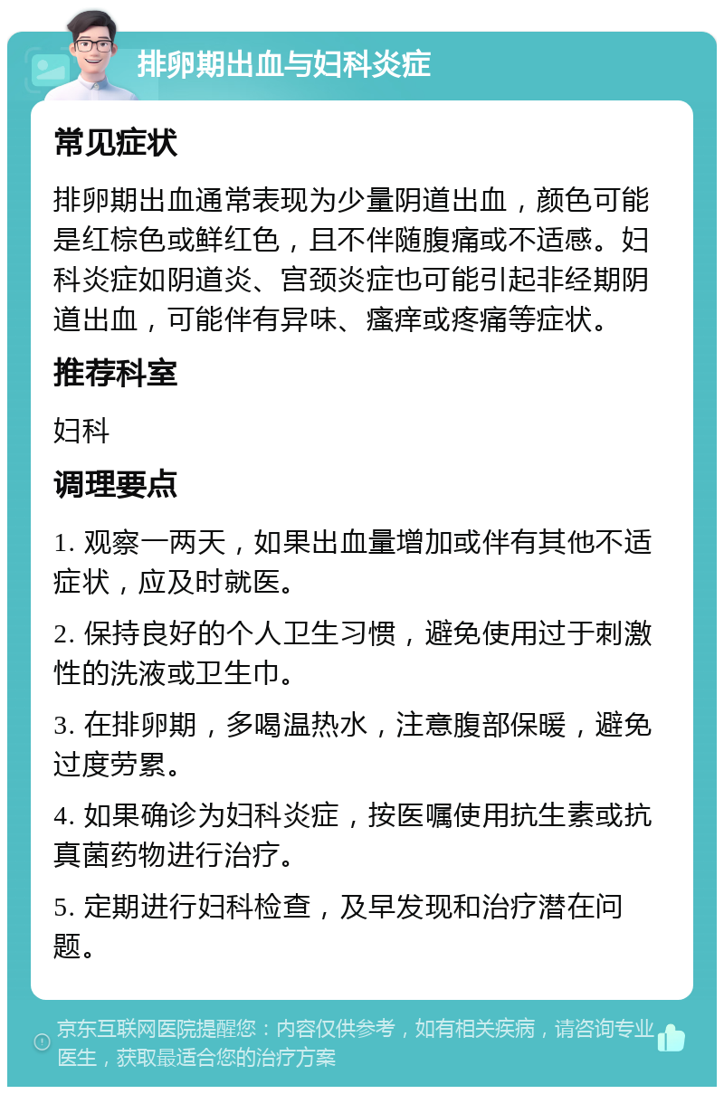 排卵期出血与妇科炎症 常见症状 排卵期出血通常表现为少量阴道出血，颜色可能是红棕色或鲜红色，且不伴随腹痛或不适感。妇科炎症如阴道炎、宫颈炎症也可能引起非经期阴道出血，可能伴有异味、瘙痒或疼痛等症状。 推荐科室 妇科 调理要点 1. 观察一两天，如果出血量增加或伴有其他不适症状，应及时就医。 2. 保持良好的个人卫生习惯，避免使用过于刺激性的洗液或卫生巾。 3. 在排卵期，多喝温热水，注意腹部保暖，避免过度劳累。 4. 如果确诊为妇科炎症，按医嘱使用抗生素或抗真菌药物进行治疗。 5. 定期进行妇科检查，及早发现和治疗潜在问题。