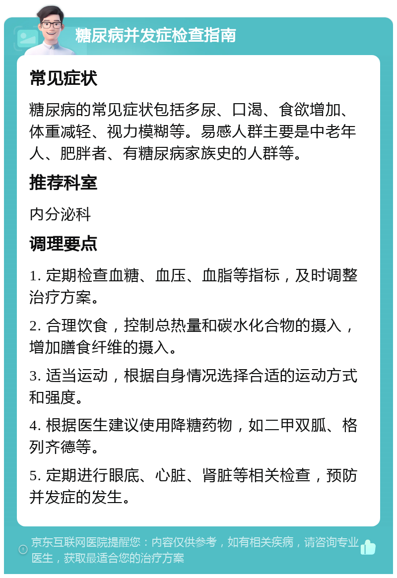 糖尿病并发症检查指南 常见症状 糖尿病的常见症状包括多尿、口渴、食欲增加、体重减轻、视力模糊等。易感人群主要是中老年人、肥胖者、有糖尿病家族史的人群等。 推荐科室 内分泌科 调理要点 1. 定期检查血糖、血压、血脂等指标，及时调整治疗方案。 2. 合理饮食，控制总热量和碳水化合物的摄入，增加膳食纤维的摄入。 3. 适当运动，根据自身情况选择合适的运动方式和强度。 4. 根据医生建议使用降糖药物，如二甲双胍、格列齐德等。 5. 定期进行眼底、心脏、肾脏等相关检查，预防并发症的发生。