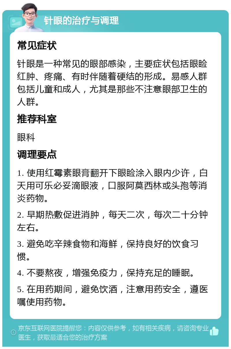 针眼的治疗与调理 常见症状 针眼是一种常见的眼部感染，主要症状包括眼睑红肿、疼痛、有时伴随着硬结的形成。易感人群包括儿童和成人，尤其是那些不注意眼部卫生的人群。 推荐科室 眼科 调理要点 1. 使用红霉素眼膏翻开下眼睑涂入眼内少许，白天用可乐必妥滴眼液，口服阿莫西林或头孢等消炎药物。 2. 早期热敷促进消肿，每天二次，每次二十分钟左右。 3. 避免吃辛辣食物和海鲜，保持良好的饮食习惯。 4. 不要熬夜，增强免疫力，保持充足的睡眠。 5. 在用药期间，避免饮酒，注意用药安全，遵医嘱使用药物。