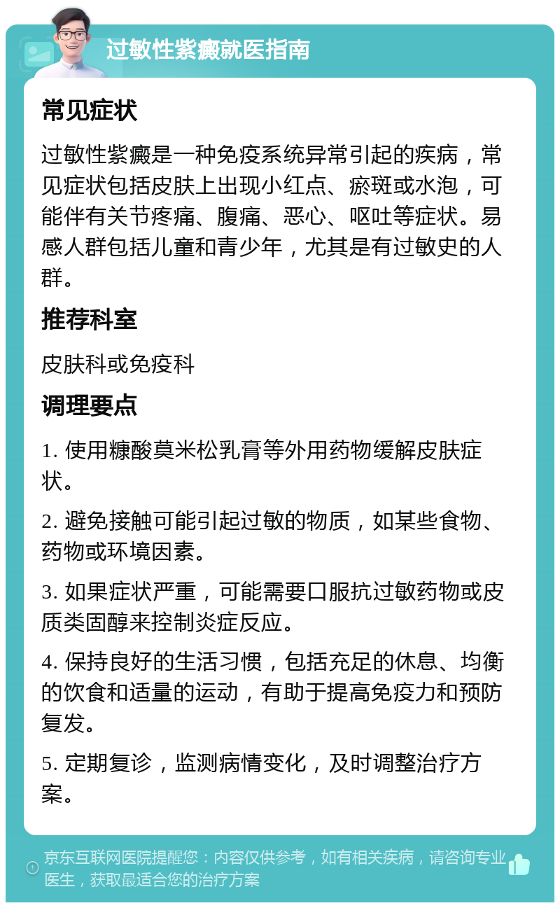 过敏性紫癜就医指南 常见症状 过敏性紫癜是一种免疫系统异常引起的疾病，常见症状包括皮肤上出现小红点、瘀斑或水泡，可能伴有关节疼痛、腹痛、恶心、呕吐等症状。易感人群包括儿童和青少年，尤其是有过敏史的人群。 推荐科室 皮肤科或免疫科 调理要点 1. 使用糠酸莫米松乳膏等外用药物缓解皮肤症状。 2. 避免接触可能引起过敏的物质，如某些食物、药物或环境因素。 3. 如果症状严重，可能需要口服抗过敏药物或皮质类固醇来控制炎症反应。 4. 保持良好的生活习惯，包括充足的休息、均衡的饮食和适量的运动，有助于提高免疫力和预防复发。 5. 定期复诊，监测病情变化，及时调整治疗方案。