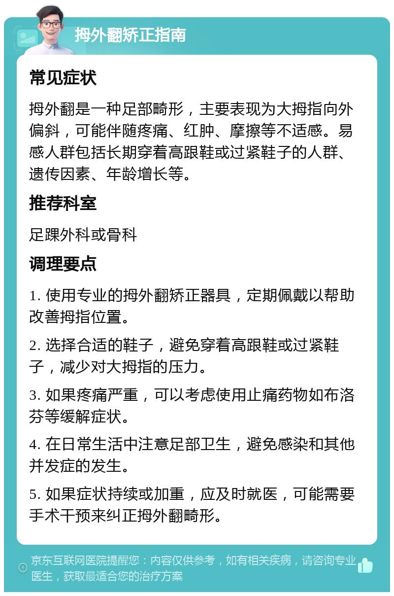 拇外翻矫正指南 常见症状 拇外翻是一种足部畸形，主要表现为大拇指向外偏斜，可能伴随疼痛、红肿、摩擦等不适感。易感人群包括长期穿着高跟鞋或过紧鞋子的人群、遗传因素、年龄增长等。 推荐科室 足踝外科或骨科 调理要点 1. 使用专业的拇外翻矫正器具，定期佩戴以帮助改善拇指位置。 2. 选择合适的鞋子，避免穿着高跟鞋或过紧鞋子，减少对大拇指的压力。 3. 如果疼痛严重，可以考虑使用止痛药物如布洛芬等缓解症状。 4. 在日常生活中注意足部卫生，避免感染和其他并发症的发生。 5. 如果症状持续或加重，应及时就医，可能需要手术干预来纠正拇外翻畸形。