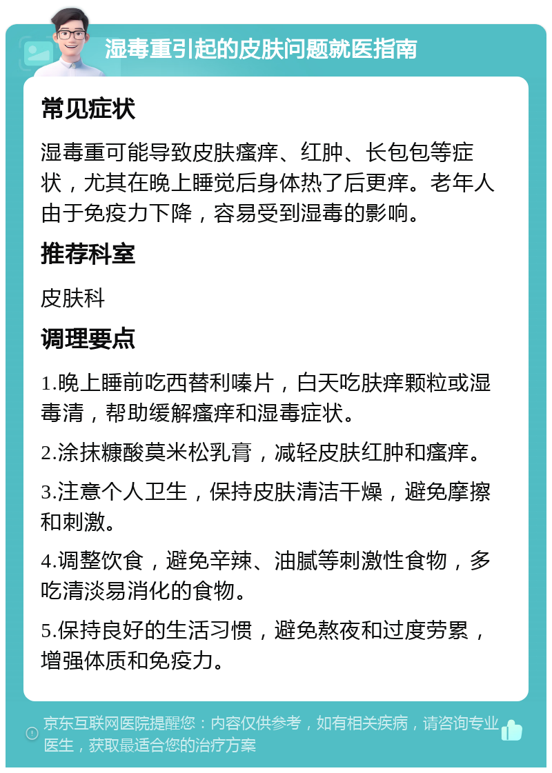 湿毒重引起的皮肤问题就医指南 常见症状 湿毒重可能导致皮肤瘙痒、红肿、长包包等症状，尤其在晚上睡觉后身体热了后更痒。老年人由于免疫力下降，容易受到湿毒的影响。 推荐科室 皮肤科 调理要点 1.晚上睡前吃西替利嗪片，白天吃肤痒颗粒或湿毒清，帮助缓解瘙痒和湿毒症状。 2.涂抹糠酸莫米松乳膏，减轻皮肤红肿和瘙痒。 3.注意个人卫生，保持皮肤清洁干燥，避免摩擦和刺激。 4.调整饮食，避免辛辣、油腻等刺激性食物，多吃清淡易消化的食物。 5.保持良好的生活习惯，避免熬夜和过度劳累，增强体质和免疫力。