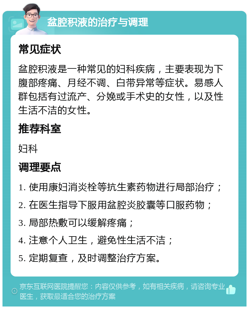 盆腔积液的治疗与调理 常见症状 盆腔积液是一种常见的妇科疾病，主要表现为下腹部疼痛、月经不调、白带异常等症状。易感人群包括有过流产、分娩或手术史的女性，以及性生活不洁的女性。 推荐科室 妇科 调理要点 1. 使用康妇消炎栓等抗生素药物进行局部治疗； 2. 在医生指导下服用盆腔炎胶囊等口服药物； 3. 局部热敷可以缓解疼痛； 4. 注意个人卫生，避免性生活不洁； 5. 定期复查，及时调整治疗方案。