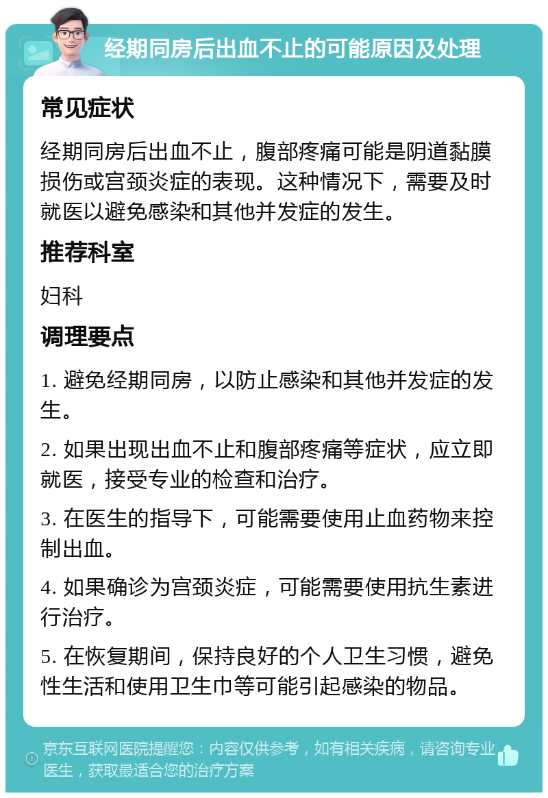 经期同房后出血不止的可能原因及处理 常见症状 经期同房后出血不止，腹部疼痛可能是阴道黏膜损伤或宫颈炎症的表现。这种情况下，需要及时就医以避免感染和其他并发症的发生。 推荐科室 妇科 调理要点 1. 避免经期同房，以防止感染和其他并发症的发生。 2. 如果出现出血不止和腹部疼痛等症状，应立即就医，接受专业的检查和治疗。 3. 在医生的指导下，可能需要使用止血药物来控制出血。 4. 如果确诊为宫颈炎症，可能需要使用抗生素进行治疗。 5. 在恢复期间，保持良好的个人卫生习惯，避免性生活和使用卫生巾等可能引起感染的物品。