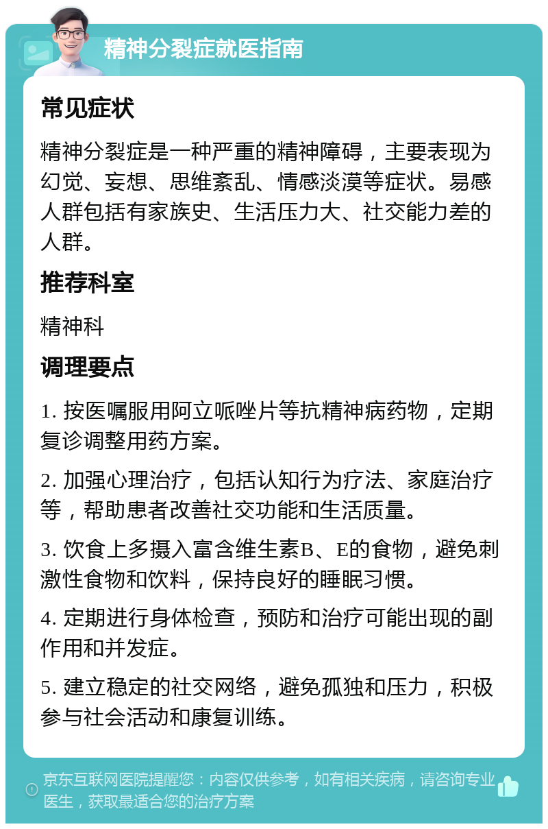 精神分裂症就医指南 常见症状 精神分裂症是一种严重的精神障碍，主要表现为幻觉、妄想、思维紊乱、情感淡漠等症状。易感人群包括有家族史、生活压力大、社交能力差的人群。 推荐科室 精神科 调理要点 1. 按医嘱服用阿立哌唑片等抗精神病药物，定期复诊调整用药方案。 2. 加强心理治疗，包括认知行为疗法、家庭治疗等，帮助患者改善社交功能和生活质量。 3. 饮食上多摄入富含维生素B、E的食物，避免刺激性食物和饮料，保持良好的睡眠习惯。 4. 定期进行身体检查，预防和治疗可能出现的副作用和并发症。 5. 建立稳定的社交网络，避免孤独和压力，积极参与社会活动和康复训练。