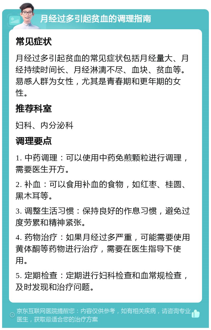 月经过多引起贫血的调理指南 常见症状 月经过多引起贫血的常见症状包括月经量大、月经持续时间长、月经淋漓不尽、血块、贫血等。易感人群为女性，尤其是青春期和更年期的女性。 推荐科室 妇科、内分泌科 调理要点 1. 中药调理：可以使用中药免煎颗粒进行调理，需要医生开方。 2. 补血：可以食用补血的食物，如红枣、桂圆、黑木耳等。 3. 调整生活习惯：保持良好的作息习惯，避免过度劳累和精神紧张。 4. 药物治疗：如果月经过多严重，可能需要使用黄体酮等药物进行治疗，需要在医生指导下使用。 5. 定期检查：定期进行妇科检查和血常规检查，及时发现和治疗问题。