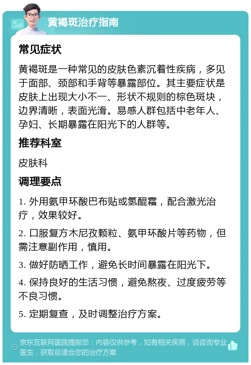 黄褐斑治疗指南 常见症状 黄褐斑是一种常见的皮肤色素沉着性疾病，多见于面部、颈部和手背等暴露部位。其主要症状是皮肤上出现大小不一、形状不规则的棕色斑块，边界清晰，表面光滑。易感人群包括中老年人、孕妇、长期暴露在阳光下的人群等。 推荐科室 皮肤科 调理要点 1. 外用氨甲环酸巴布贴或氢醌霜，配合激光治疗，效果较好。 2. 口服复方木尼孜颗粒、氨甲环酸片等药物，但需注意副作用，慎用。 3. 做好防晒工作，避免长时间暴露在阳光下。 4. 保持良好的生活习惯，避免熬夜、过度疲劳等不良习惯。 5. 定期复查，及时调整治疗方案。