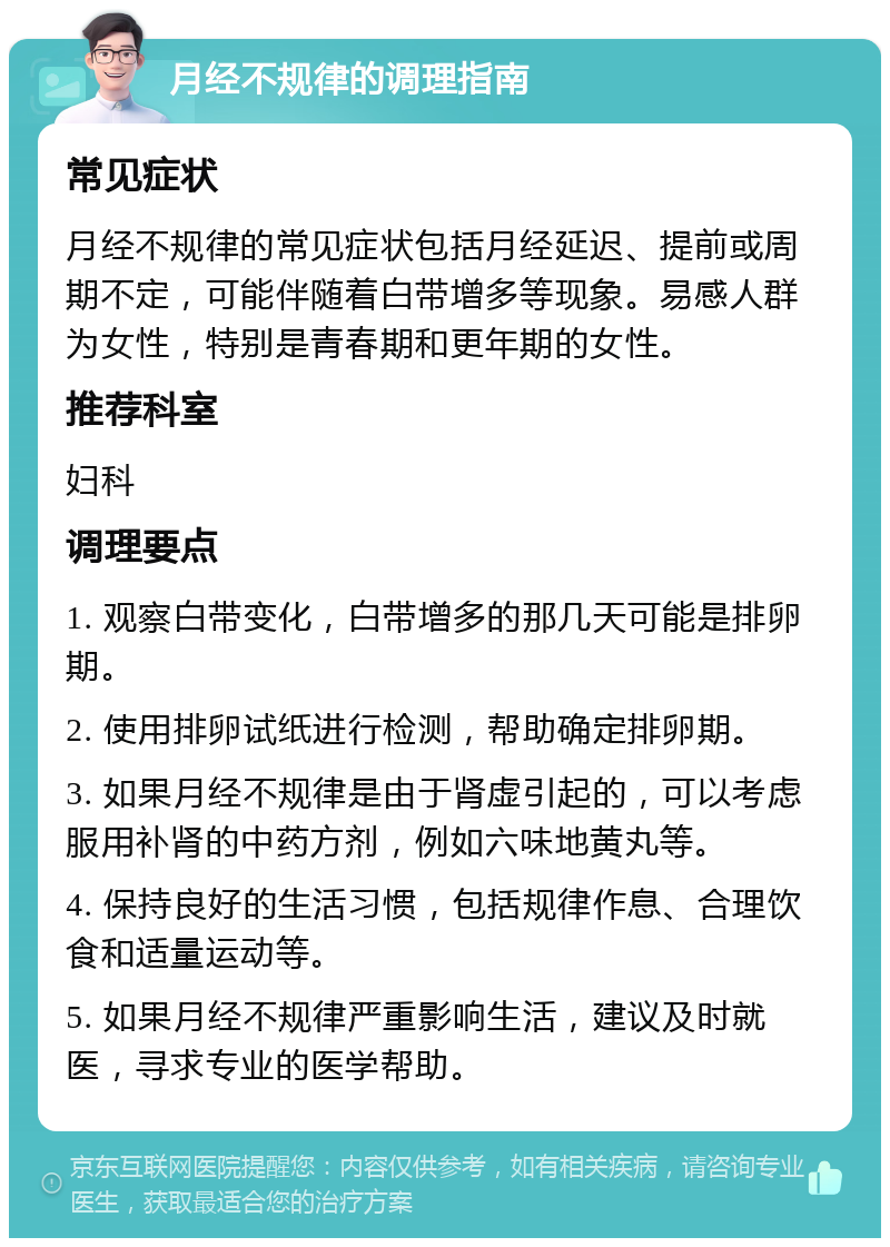 月经不规律的调理指南 常见症状 月经不规律的常见症状包括月经延迟、提前或周期不定，可能伴随着白带增多等现象。易感人群为女性，特别是青春期和更年期的女性。 推荐科室 妇科 调理要点 1. 观察白带变化，白带增多的那几天可能是排卵期。 2. 使用排卵试纸进行检测，帮助确定排卵期。 3. 如果月经不规律是由于肾虚引起的，可以考虑服用补肾的中药方剂，例如六味地黄丸等。 4. 保持良好的生活习惯，包括规律作息、合理饮食和适量运动等。 5. 如果月经不规律严重影响生活，建议及时就医，寻求专业的医学帮助。