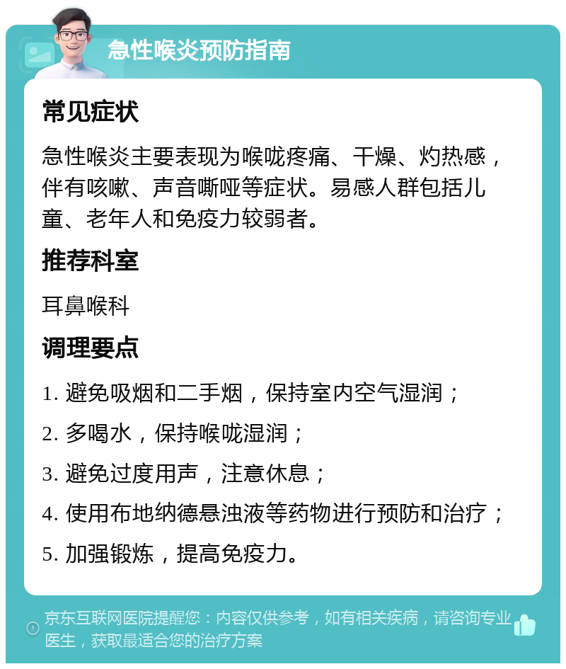 急性喉炎预防指南 常见症状 急性喉炎主要表现为喉咙疼痛、干燥、灼热感，伴有咳嗽、声音嘶哑等症状。易感人群包括儿童、老年人和免疫力较弱者。 推荐科室 耳鼻喉科 调理要点 1. 避免吸烟和二手烟，保持室内空气湿润； 2. 多喝水，保持喉咙湿润； 3. 避免过度用声，注意休息； 4. 使用布地纳德悬浊液等药物进行预防和治疗； 5. 加强锻炼，提高免疫力。