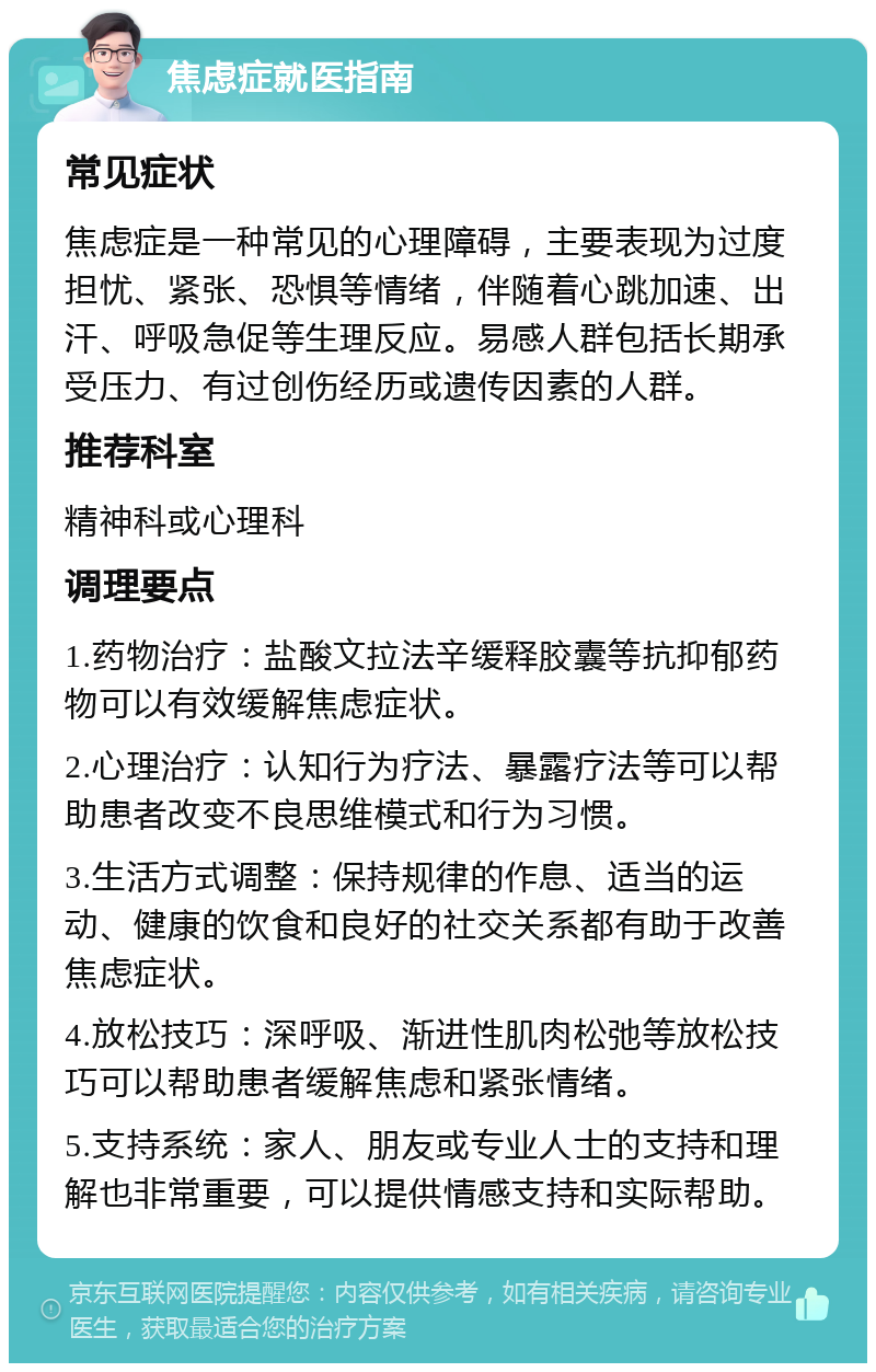 焦虑症就医指南 常见症状 焦虑症是一种常见的心理障碍，主要表现为过度担忧、紧张、恐惧等情绪，伴随着心跳加速、出汗、呼吸急促等生理反应。易感人群包括长期承受压力、有过创伤经历或遗传因素的人群。 推荐科室 精神科或心理科 调理要点 1.药物治疗：盐酸文拉法辛缓释胶囊等抗抑郁药物可以有效缓解焦虑症状。 2.心理治疗：认知行为疗法、暴露疗法等可以帮助患者改变不良思维模式和行为习惯。 3.生活方式调整：保持规律的作息、适当的运动、健康的饮食和良好的社交关系都有助于改善焦虑症状。 4.放松技巧：深呼吸、渐进性肌肉松弛等放松技巧可以帮助患者缓解焦虑和紧张情绪。 5.支持系统：家人、朋友或专业人士的支持和理解也非常重要，可以提供情感支持和实际帮助。