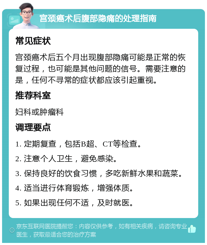 宫颈癌术后腹部隐痛的处理指南 常见症状 宫颈癌术后五个月出现腹部隐痛可能是正常的恢复过程，也可能是其他问题的信号。需要注意的是，任何不寻常的症状都应该引起重视。 推荐科室 妇科或肿瘤科 调理要点 1. 定期复查，包括B超、CT等检查。 2. 注意个人卫生，避免感染。 3. 保持良好的饮食习惯，多吃新鲜水果和蔬菜。 4. 适当进行体育锻炼，增强体质。 5. 如果出现任何不适，及时就医。