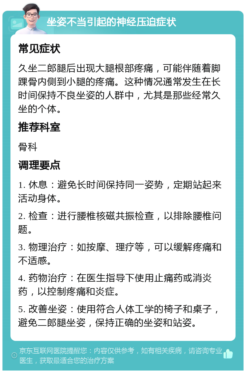 坐姿不当引起的神经压迫症状 常见症状 久坐二郎腿后出现大腿根部疼痛，可能伴随着脚踝骨内侧到小腿的疼痛。这种情况通常发生在长时间保持不良坐姿的人群中，尤其是那些经常久坐的个体。 推荐科室 骨科 调理要点 1. 休息：避免长时间保持同一姿势，定期站起来活动身体。 2. 检查：进行腰椎核磁共振检查，以排除腰椎问题。 3. 物理治疗：如按摩、理疗等，可以缓解疼痛和不适感。 4. 药物治疗：在医生指导下使用止痛药或消炎药，以控制疼痛和炎症。 5. 改善坐姿：使用符合人体工学的椅子和桌子，避免二郎腿坐姿，保持正确的坐姿和站姿。