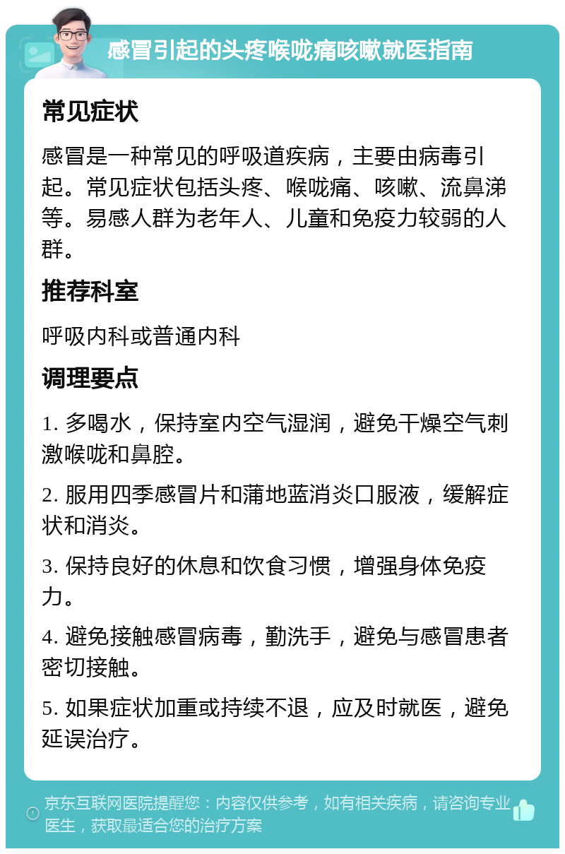 感冒引起的头疼喉咙痛咳嗽就医指南 常见症状 感冒是一种常见的呼吸道疾病，主要由病毒引起。常见症状包括头疼、喉咙痛、咳嗽、流鼻涕等。易感人群为老年人、儿童和免疫力较弱的人群。 推荐科室 呼吸内科或普通内科 调理要点 1. 多喝水，保持室内空气湿润，避免干燥空气刺激喉咙和鼻腔。 2. 服用四季感冒片和蒲地蓝消炎口服液，缓解症状和消炎。 3. 保持良好的休息和饮食习惯，增强身体免疫力。 4. 避免接触感冒病毒，勤洗手，避免与感冒患者密切接触。 5. 如果症状加重或持续不退，应及时就医，避免延误治疗。