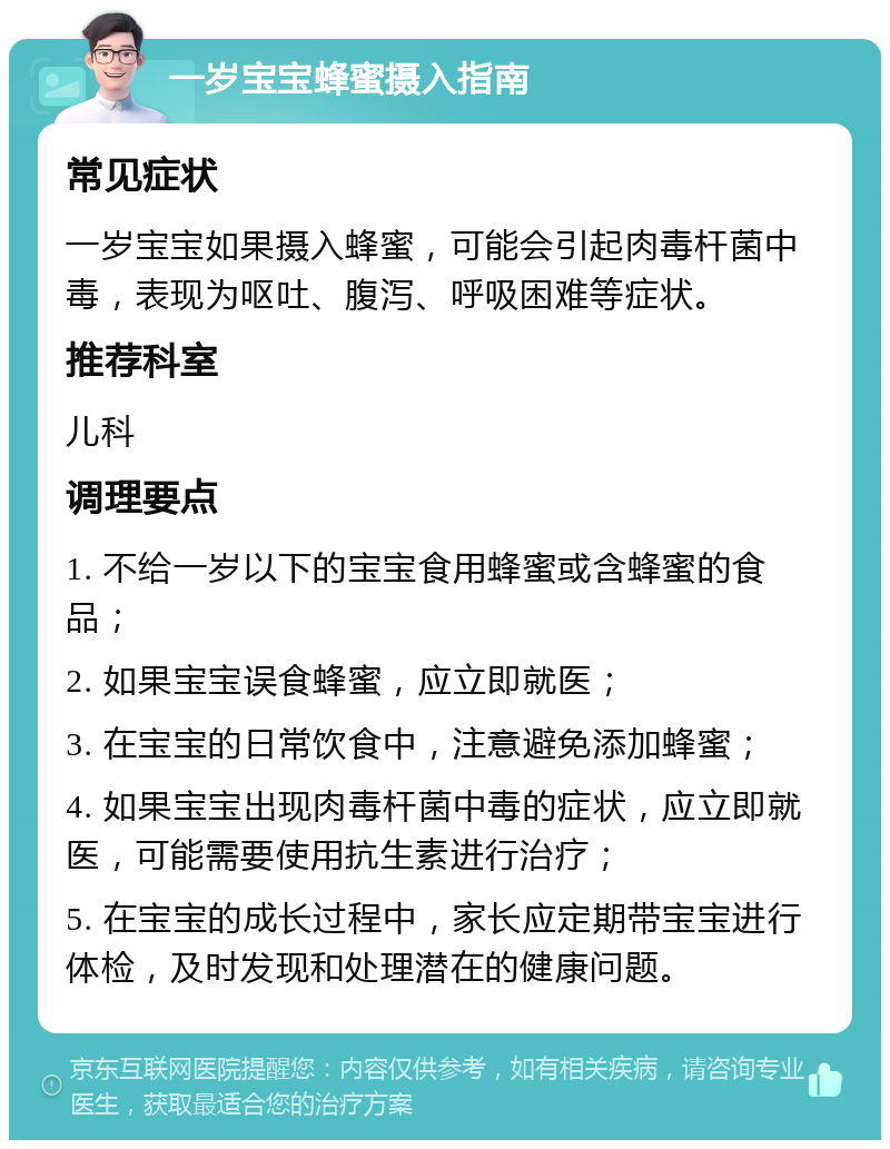 一岁宝宝蜂蜜摄入指南 常见症状 一岁宝宝如果摄入蜂蜜，可能会引起肉毒杆菌中毒，表现为呕吐、腹泻、呼吸困难等症状。 推荐科室 儿科 调理要点 1. 不给一岁以下的宝宝食用蜂蜜或含蜂蜜的食品； 2. 如果宝宝误食蜂蜜，应立即就医； 3. 在宝宝的日常饮食中，注意避免添加蜂蜜； 4. 如果宝宝出现肉毒杆菌中毒的症状，应立即就医，可能需要使用抗生素进行治疗； 5. 在宝宝的成长过程中，家长应定期带宝宝进行体检，及时发现和处理潜在的健康问题。