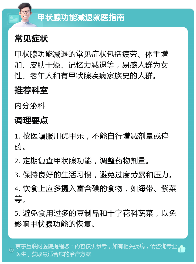 甲状腺功能减退就医指南 常见症状 甲状腺功能减退的常见症状包括疲劳、体重增加、皮肤干燥、记忆力减退等，易感人群为女性、老年人和有甲状腺疾病家族史的人群。 推荐科室 内分泌科 调理要点 1. 按医嘱服用优甲乐，不能自行增减剂量或停药。 2. 定期复查甲状腺功能，调整药物剂量。 3. 保持良好的生活习惯，避免过度劳累和压力。 4. 饮食上应多摄入富含碘的食物，如海带、紫菜等。 5. 避免食用过多的豆制品和十字花科蔬菜，以免影响甲状腺功能的恢复。