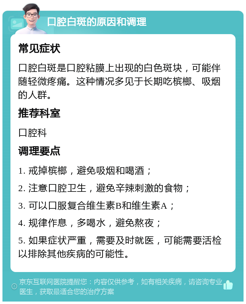 口腔白斑的原因和调理 常见症状 口腔白斑是口腔粘膜上出现的白色斑块，可能伴随轻微疼痛。这种情况多见于长期吃槟榔、吸烟的人群。 推荐科室 口腔科 调理要点 1. 戒掉槟榔，避免吸烟和喝酒； 2. 注意口腔卫生，避免辛辣刺激的食物； 3. 可以口服复合维生素B和维生素A； 4. 规律作息，多喝水，避免熬夜； 5. 如果症状严重，需要及时就医，可能需要活检以排除其他疾病的可能性。