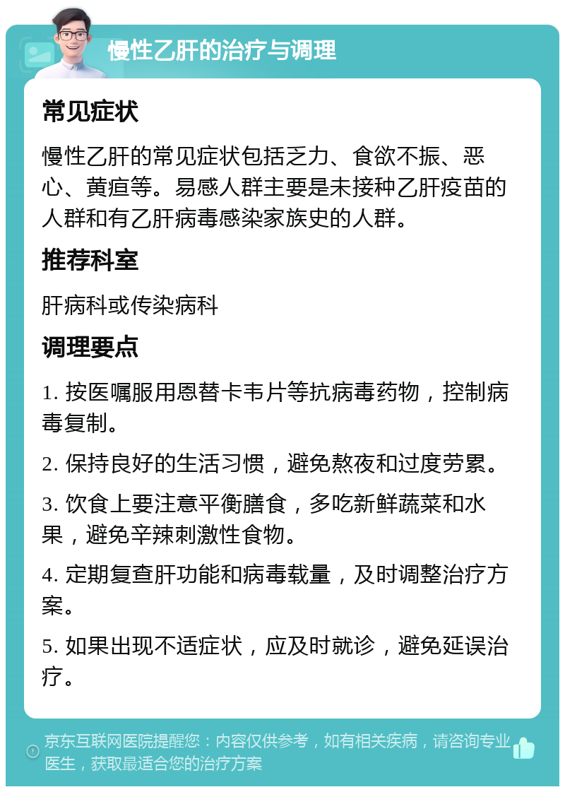 慢性乙肝的治疗与调理 常见症状 慢性乙肝的常见症状包括乏力、食欲不振、恶心、黄疸等。易感人群主要是未接种乙肝疫苗的人群和有乙肝病毒感染家族史的人群。 推荐科室 肝病科或传染病科 调理要点 1. 按医嘱服用恩替卡韦片等抗病毒药物，控制病毒复制。 2. 保持良好的生活习惯，避免熬夜和过度劳累。 3. 饮食上要注意平衡膳食，多吃新鲜蔬菜和水果，避免辛辣刺激性食物。 4. 定期复查肝功能和病毒载量，及时调整治疗方案。 5. 如果出现不适症状，应及时就诊，避免延误治疗。