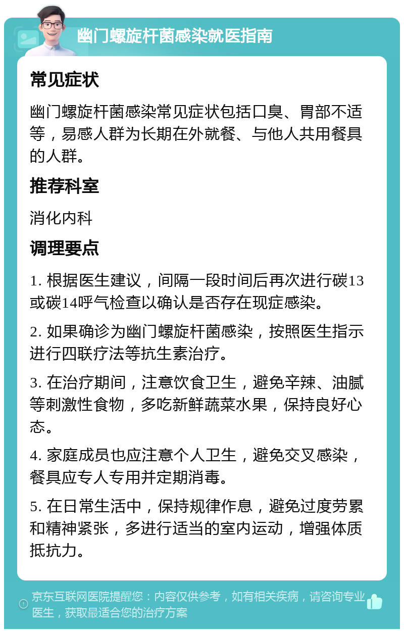 幽门螺旋杆菌感染就医指南 常见症状 幽门螺旋杆菌感染常见症状包括口臭、胃部不适等，易感人群为长期在外就餐、与他人共用餐具的人群。 推荐科室 消化内科 调理要点 1. 根据医生建议，间隔一段时间后再次进行碳13或碳14呼气检查以确认是否存在现症感染。 2. 如果确诊为幽门螺旋杆菌感染，按照医生指示进行四联疗法等抗生素治疗。 3. 在治疗期间，注意饮食卫生，避免辛辣、油腻等刺激性食物，多吃新鲜蔬菜水果，保持良好心态。 4. 家庭成员也应注意个人卫生，避免交叉感染，餐具应专人专用并定期消毒。 5. 在日常生活中，保持规律作息，避免过度劳累和精神紧张，多进行适当的室内运动，增强体质抵抗力。