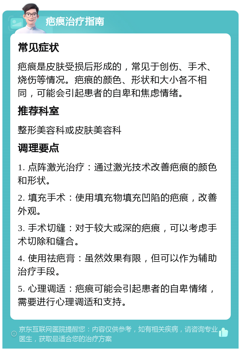 疤痕治疗指南 常见症状 疤痕是皮肤受损后形成的，常见于创伤、手术、烧伤等情况。疤痕的颜色、形状和大小各不相同，可能会引起患者的自卑和焦虑情绪。 推荐科室 整形美容科或皮肤美容科 调理要点 1. 点阵激光治疗：通过激光技术改善疤痕的颜色和形状。 2. 填充手术：使用填充物填充凹陷的疤痕，改善外观。 3. 手术切缝：对于较大或深的疤痕，可以考虑手术切除和缝合。 4. 使用祛疤膏：虽然效果有限，但可以作为辅助治疗手段。 5. 心理调适：疤痕可能会引起患者的自卑情绪，需要进行心理调适和支持。