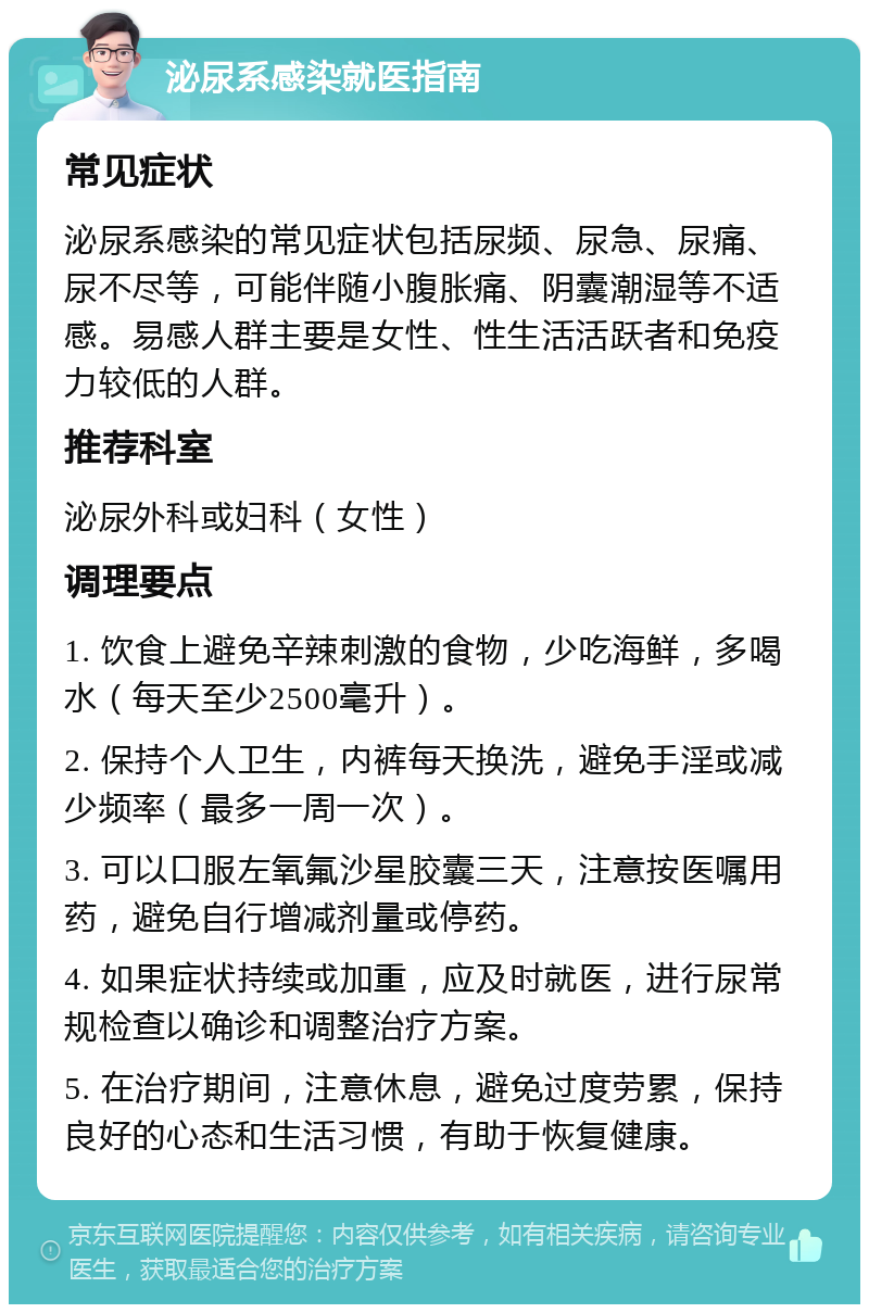 泌尿系感染就医指南 常见症状 泌尿系感染的常见症状包括尿频、尿急、尿痛、尿不尽等，可能伴随小腹胀痛、阴囊潮湿等不适感。易感人群主要是女性、性生活活跃者和免疫力较低的人群。 推荐科室 泌尿外科或妇科（女性） 调理要点 1. 饮食上避免辛辣刺激的食物，少吃海鲜，多喝水（每天至少2500毫升）。 2. 保持个人卫生，内裤每天换洗，避免手淫或减少频率（最多一周一次）。 3. 可以口服左氧氟沙星胶囊三天，注意按医嘱用药，避免自行增减剂量或停药。 4. 如果症状持续或加重，应及时就医，进行尿常规检查以确诊和调整治疗方案。 5. 在治疗期间，注意休息，避免过度劳累，保持良好的心态和生活习惯，有助于恢复健康。