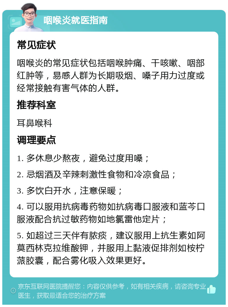 咽喉炎就医指南 常见症状 咽喉炎的常见症状包括咽喉肿痛、干咳嗽、咽部红肿等，易感人群为长期吸烟、嗓子用力过度或经常接触有害气体的人群。 推荐科室 耳鼻喉科 调理要点 1. 多休息少熬夜，避免过度用嗓； 2. 忌烟酒及辛辣刺激性食物和冷凉食品； 3. 多饮白开水，注意保暖； 4. 可以服用抗病毒药物如抗病毒口服液和蓝芩口服液配合抗过敏药物如地氯雷他定片； 5. 如超过三天伴有脓痰，建议服用上抗生素如阿莫西林克拉维酸钾，并服用上黏液促排剂如桉柠蒎胶囊，配合雾化吸入效果更好。