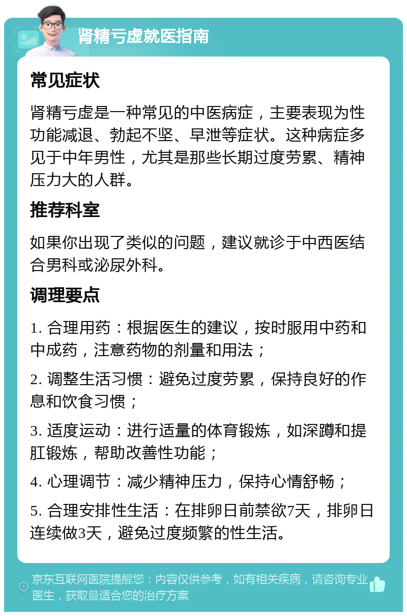 肾精亏虚就医指南 常见症状 肾精亏虚是一种常见的中医病症，主要表现为性功能减退、勃起不坚、早泄等症状。这种病症多见于中年男性，尤其是那些长期过度劳累、精神压力大的人群。 推荐科室 如果你出现了类似的问题，建议就诊于中西医结合男科或泌尿外科。 调理要点 1. 合理用药：根据医生的建议，按时服用中药和中成药，注意药物的剂量和用法； 2. 调整生活习惯：避免过度劳累，保持良好的作息和饮食习惯； 3. 适度运动：进行适量的体育锻炼，如深蹲和提肛锻炼，帮助改善性功能； 4. 心理调节：减少精神压力，保持心情舒畅； 5. 合理安排性生活：在排卵日前禁欲7天，排卵日连续做3天，避免过度频繁的性生活。