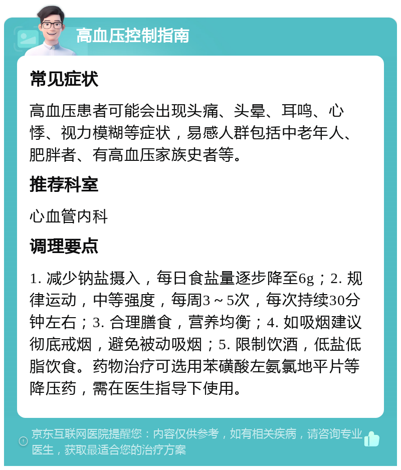 高血压控制指南 常见症状 高血压患者可能会出现头痛、头晕、耳鸣、心悸、视力模糊等症状，易感人群包括中老年人、肥胖者、有高血压家族史者等。 推荐科室 心血管内科 调理要点 1. 减少钠盐摄入，每日食盐量逐步降至6g；2. 规律运动，中等强度，每周3～5次，每次持续30分钟左右；3. 合理膳食，营养均衡；4. 如吸烟建议彻底戒烟，避免被动吸烟；5. 限制饮酒，低盐低脂饮食。药物治疗可选用苯磺酸左氨氯地平片等降压药，需在医生指导下使用。