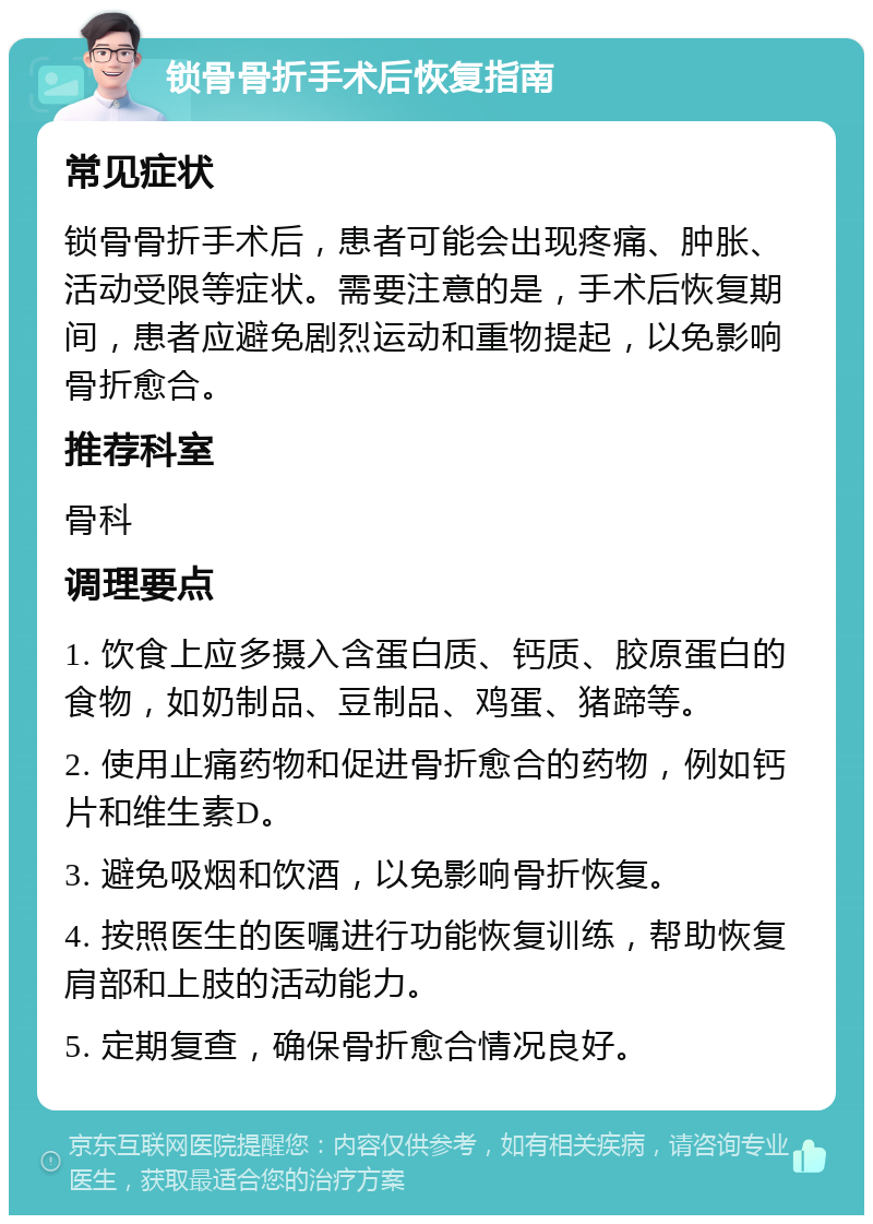 锁骨骨折手术后恢复指南 常见症状 锁骨骨折手术后，患者可能会出现疼痛、肿胀、活动受限等症状。需要注意的是，手术后恢复期间，患者应避免剧烈运动和重物提起，以免影响骨折愈合。 推荐科室 骨科 调理要点 1. 饮食上应多摄入含蛋白质、钙质、胶原蛋白的食物，如奶制品、豆制品、鸡蛋、猪蹄等。 2. 使用止痛药物和促进骨折愈合的药物，例如钙片和维生素D。 3. 避免吸烟和饮酒，以免影响骨折恢复。 4. 按照医生的医嘱进行功能恢复训练，帮助恢复肩部和上肢的活动能力。 5. 定期复查，确保骨折愈合情况良好。