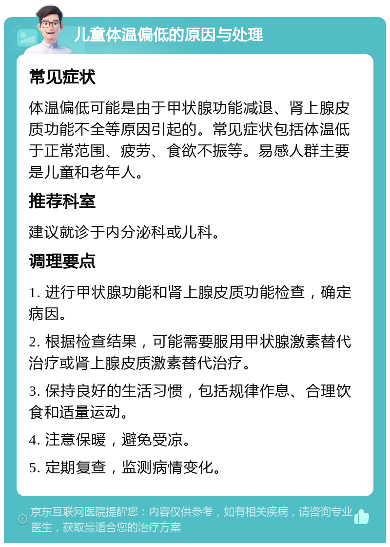 儿童体温偏低的原因与处理 常见症状 体温偏低可能是由于甲状腺功能减退、肾上腺皮质功能不全等原因引起的。常见症状包括体温低于正常范围、疲劳、食欲不振等。易感人群主要是儿童和老年人。 推荐科室 建议就诊于内分泌科或儿科。 调理要点 1. 进行甲状腺功能和肾上腺皮质功能检查，确定病因。 2. 根据检查结果，可能需要服用甲状腺激素替代治疗或肾上腺皮质激素替代治疗。 3. 保持良好的生活习惯，包括规律作息、合理饮食和适量运动。 4. 注意保暖，避免受凉。 5. 定期复查，监测病情变化。