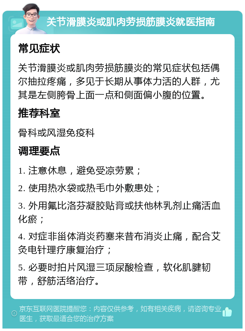 关节滑膜炎或肌肉劳损筋膜炎就医指南 常见症状 关节滑膜炎或肌肉劳损筋膜炎的常见症状包括偶尔抽拉疼痛，多见于长期从事体力活的人群，尤其是左侧胯骨上面一点和侧面偏小腹的位置。 推荐科室 骨科或风湿免疫科 调理要点 1. 注意休息，避免受凉劳累； 2. 使用热水袋或热毛巾外敷患处； 3. 外用氟比洛芬凝胶贴膏或扶他林乳剂止痛活血化瘀； 4. 对症非甾体消炎药塞来昔布消炎止痛，配合艾灸电针理疗康复治疗； 5. 必要时拍片风湿三项尿酸检查，软化肌腱韧带，舒筋活络治疗。