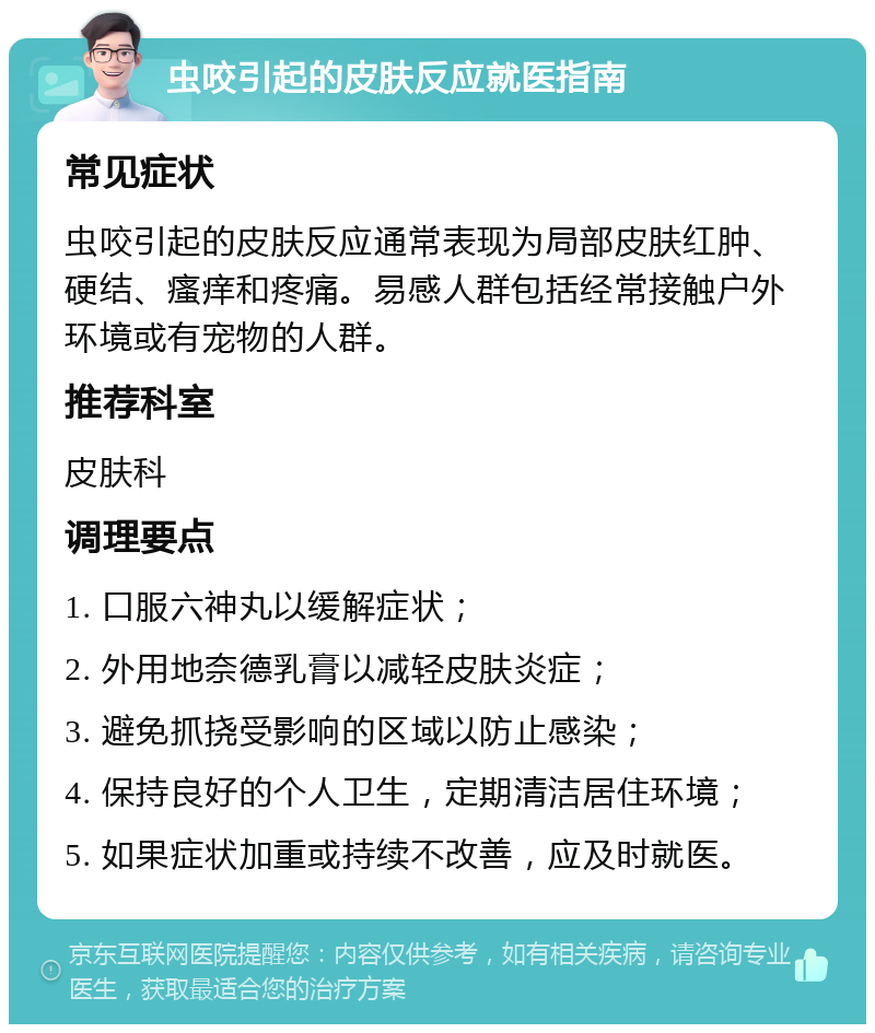 虫咬引起的皮肤反应就医指南 常见症状 虫咬引起的皮肤反应通常表现为局部皮肤红肿、硬结、瘙痒和疼痛。易感人群包括经常接触户外环境或有宠物的人群。 推荐科室 皮肤科 调理要点 1. 口服六神丸以缓解症状； 2. 外用地奈德乳膏以减轻皮肤炎症； 3. 避免抓挠受影响的区域以防止感染； 4. 保持良好的个人卫生，定期清洁居住环境； 5. 如果症状加重或持续不改善，应及时就医。