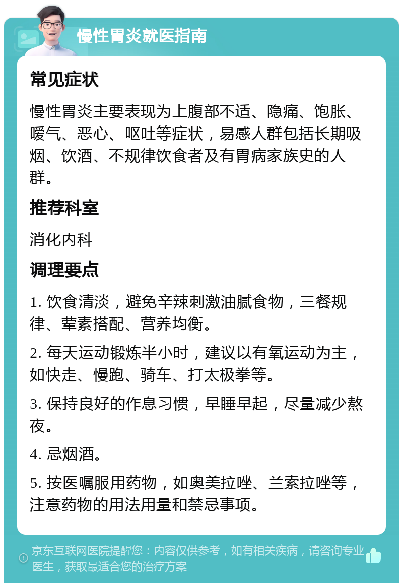 慢性胃炎就医指南 常见症状 慢性胃炎主要表现为上腹部不适、隐痛、饱胀、嗳气、恶心、呕吐等症状，易感人群包括长期吸烟、饮酒、不规律饮食者及有胃病家族史的人群。 推荐科室 消化内科 调理要点 1. 饮食清淡，避免辛辣刺激油腻食物，三餐规律、荤素搭配、营养均衡。 2. 每天运动锻炼半小时，建议以有氧运动为主，如快走、慢跑、骑车、打太极拳等。 3. 保持良好的作息习惯，早睡早起，尽量减少熬夜。 4. 忌烟酒。 5. 按医嘱服用药物，如奥美拉唑、兰索拉唑等，注意药物的用法用量和禁忌事项。