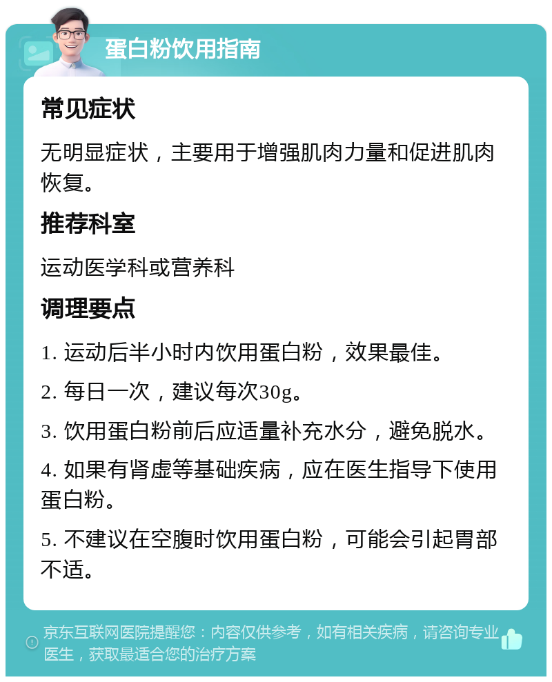 蛋白粉饮用指南 常见症状 无明显症状，主要用于增强肌肉力量和促进肌肉恢复。 推荐科室 运动医学科或营养科 调理要点 1. 运动后半小时内饮用蛋白粉，效果最佳。 2. 每日一次，建议每次30g。 3. 饮用蛋白粉前后应适量补充水分，避免脱水。 4. 如果有肾虚等基础疾病，应在医生指导下使用蛋白粉。 5. 不建议在空腹时饮用蛋白粉，可能会引起胃部不适。