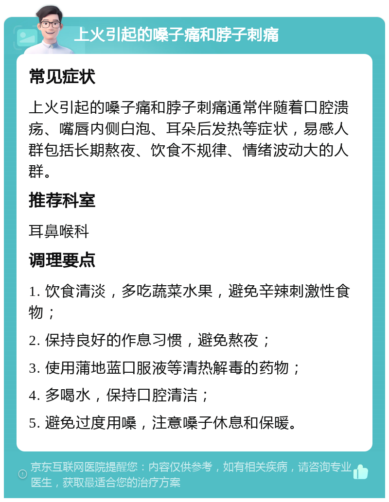 上火引起的嗓子痛和脖子刺痛 常见症状 上火引起的嗓子痛和脖子刺痛通常伴随着口腔溃疡、嘴唇内侧白泡、耳朵后发热等症状，易感人群包括长期熬夜、饮食不规律、情绪波动大的人群。 推荐科室 耳鼻喉科 调理要点 1. 饮食清淡，多吃蔬菜水果，避免辛辣刺激性食物； 2. 保持良好的作息习惯，避免熬夜； 3. 使用蒲地蓝口服液等清热解毒的药物； 4. 多喝水，保持口腔清洁； 5. 避免过度用嗓，注意嗓子休息和保暖。