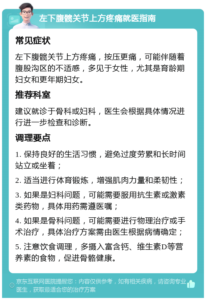 左下腹髋关节上方疼痛就医指南 常见症状 左下腹髋关节上方疼痛，按压更痛，可能伴随着腹股沟区的不适感，多见于女性，尤其是育龄期妇女和更年期妇女。 推荐科室 建议就诊于骨科或妇科，医生会根据具体情况进行进一步检查和诊断。 调理要点 1. 保持良好的生活习惯，避免过度劳累和长时间站立或坐着； 2. 适当进行体育锻炼，增强肌肉力量和柔韧性； 3. 如果是妇科问题，可能需要服用抗生素或激素类药物，具体用药需遵医嘱； 4. 如果是骨科问题，可能需要进行物理治疗或手术治疗，具体治疗方案需由医生根据病情确定； 5. 注意饮食调理，多摄入富含钙、维生素D等营养素的食物，促进骨骼健康。