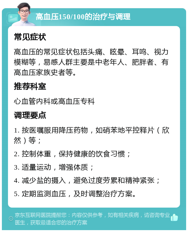 高血压150/100的治疗与调理 常见症状 高血压的常见症状包括头痛、眩晕、耳鸣、视力模糊等，易感人群主要是中老年人、肥胖者、有高血压家族史者等。 推荐科室 心血管内科或高血压专科 调理要点 1. 按医嘱服用降压药物，如硝苯地平控释片（欣然）等； 2. 控制体重，保持健康的饮食习惯； 3. 适量运动，增强体质； 4. 减少盐的摄入，避免过度劳累和精神紧张； 5. 定期监测血压，及时调整治疗方案。