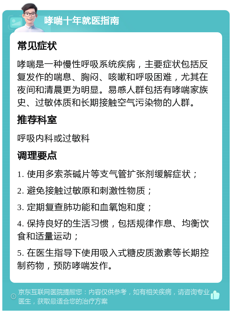 哮喘十年就医指南 常见症状 哮喘是一种慢性呼吸系统疾病，主要症状包括反复发作的喘息、胸闷、咳嗽和呼吸困难，尤其在夜间和清晨更为明显。易感人群包括有哮喘家族史、过敏体质和长期接触空气污染物的人群。 推荐科室 呼吸内科或过敏科 调理要点 1. 使用多索茶碱片等支气管扩张剂缓解症状； 2. 避免接触过敏原和刺激性物质； 3. 定期复查肺功能和血氧饱和度； 4. 保持良好的生活习惯，包括规律作息、均衡饮食和适量运动； 5. 在医生指导下使用吸入式糖皮质激素等长期控制药物，预防哮喘发作。