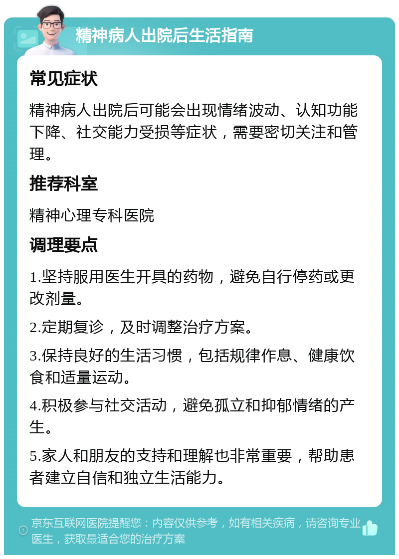 精神病人出院后生活指南 常见症状 精神病人出院后可能会出现情绪波动、认知功能下降、社交能力受损等症状，需要密切关注和管理。 推荐科室 精神心理专科医院 调理要点 1.坚持服用医生开具的药物，避免自行停药或更改剂量。 2.定期复诊，及时调整治疗方案。 3.保持良好的生活习惯，包括规律作息、健康饮食和适量运动。 4.积极参与社交活动，避免孤立和抑郁情绪的产生。 5.家人和朋友的支持和理解也非常重要，帮助患者建立自信和独立生活能力。