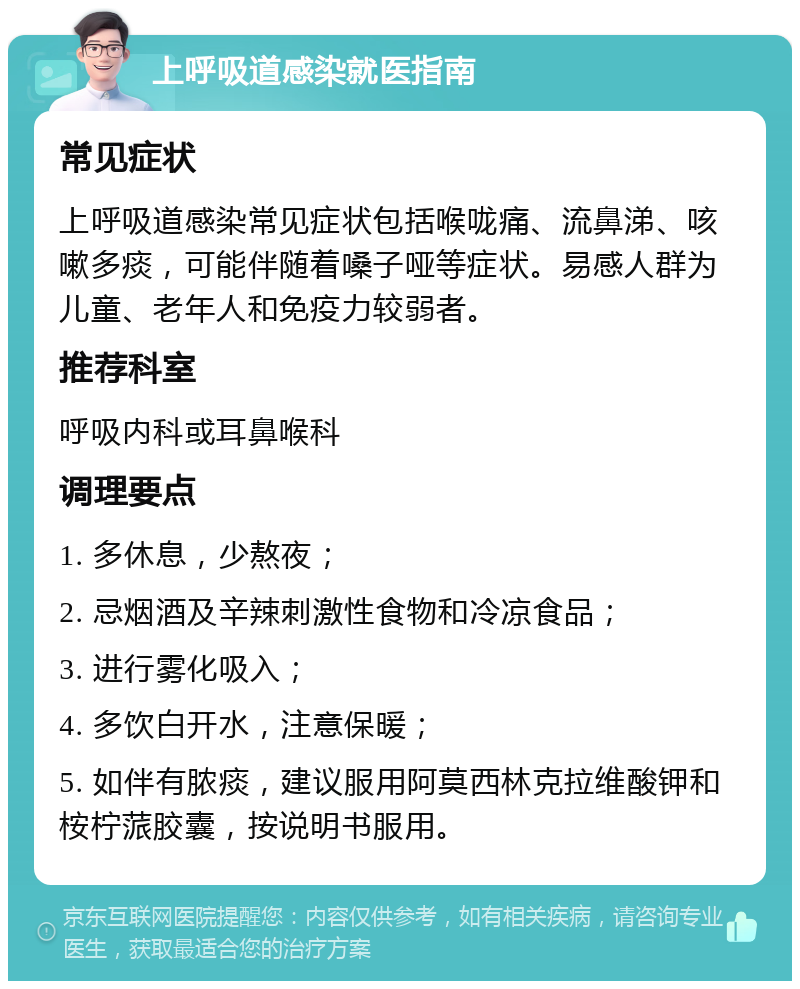 上呼吸道感染就医指南 常见症状 上呼吸道感染常见症状包括喉咙痛、流鼻涕、咳嗽多痰，可能伴随着嗓子哑等症状。易感人群为儿童、老年人和免疫力较弱者。 推荐科室 呼吸内科或耳鼻喉科 调理要点 1. 多休息，少熬夜； 2. 忌烟酒及辛辣刺激性食物和冷凉食品； 3. 进行雾化吸入； 4. 多饮白开水，注意保暖； 5. 如伴有脓痰，建议服用阿莫西林克拉维酸钾和桉柠蒎胶囊，按说明书服用。