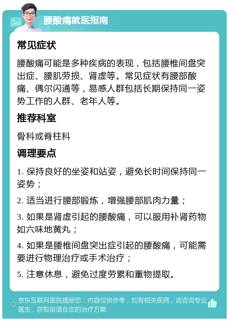 腰酸痛就医指南 常见症状 腰酸痛可能是多种疾病的表现，包括腰椎间盘突出症、腰肌劳损、肾虚等。常见症状有腰部酸痛、偶尔闪通等，易感人群包括长期保持同一姿势工作的人群、老年人等。 推荐科室 骨科或脊柱科 调理要点 1. 保持良好的坐姿和站姿，避免长时间保持同一姿势； 2. 适当进行腰部锻炼，增强腰部肌肉力量； 3. 如果是肾虚引起的腰酸痛，可以服用补肾药物如六味地黄丸； 4. 如果是腰椎间盘突出症引起的腰酸痛，可能需要进行物理治疗或手术治疗； 5. 注意休息，避免过度劳累和重物提取。