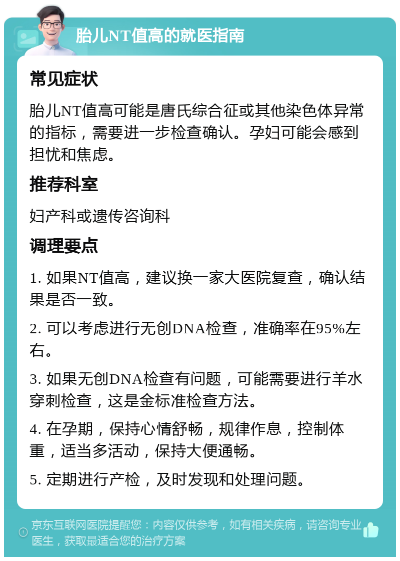 胎儿NT值高的就医指南 常见症状 胎儿NT值高可能是唐氏综合征或其他染色体异常的指标，需要进一步检查确认。孕妇可能会感到担忧和焦虑。 推荐科室 妇产科或遗传咨询科 调理要点 1. 如果NT值高，建议换一家大医院复查，确认结果是否一致。 2. 可以考虑进行无创DNA检查，准确率在95%左右。 3. 如果无创DNA检查有问题，可能需要进行羊水穿刺检查，这是金标准检查方法。 4. 在孕期，保持心情舒畅，规律作息，控制体重，适当多活动，保持大便通畅。 5. 定期进行产检，及时发现和处理问题。