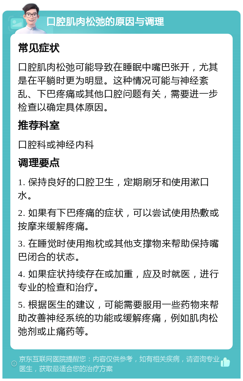 口腔肌肉松弛的原因与调理 常见症状 口腔肌肉松弛可能导致在睡眠中嘴巴张开，尤其是在平躺时更为明显。这种情况可能与神经紊乱、下巴疼痛或其他口腔问题有关，需要进一步检查以确定具体原因。 推荐科室 口腔科或神经内科 调理要点 1. 保持良好的口腔卫生，定期刷牙和使用漱口水。 2. 如果有下巴疼痛的症状，可以尝试使用热敷或按摩来缓解疼痛。 3. 在睡觉时使用抱枕或其他支撑物来帮助保持嘴巴闭合的状态。 4. 如果症状持续存在或加重，应及时就医，进行专业的检查和治疗。 5. 根据医生的建议，可能需要服用一些药物来帮助改善神经系统的功能或缓解疼痛，例如肌肉松弛剂或止痛药等。