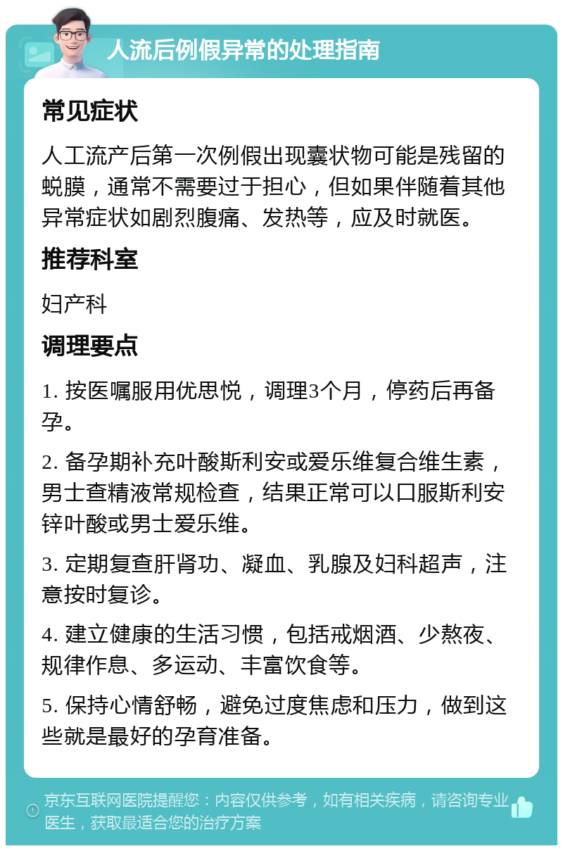 人流后例假异常的处理指南 常见症状 人工流产后第一次例假出现囊状物可能是残留的蜕膜，通常不需要过于担心，但如果伴随着其他异常症状如剧烈腹痛、发热等，应及时就医。 推荐科室 妇产科 调理要点 1. 按医嘱服用优思悦，调理3个月，停药后再备孕。 2. 备孕期补充叶酸斯利安或爱乐维复合维生素，男士查精液常规检查，结果正常可以口服斯利安锌叶酸或男士爱乐维。 3. 定期复查肝肾功、凝血、乳腺及妇科超声，注意按时复诊。 4. 建立健康的生活习惯，包括戒烟酒、少熬夜、规律作息、多运动、丰富饮食等。 5. 保持心情舒畅，避免过度焦虑和压力，做到这些就是最好的孕育准备。