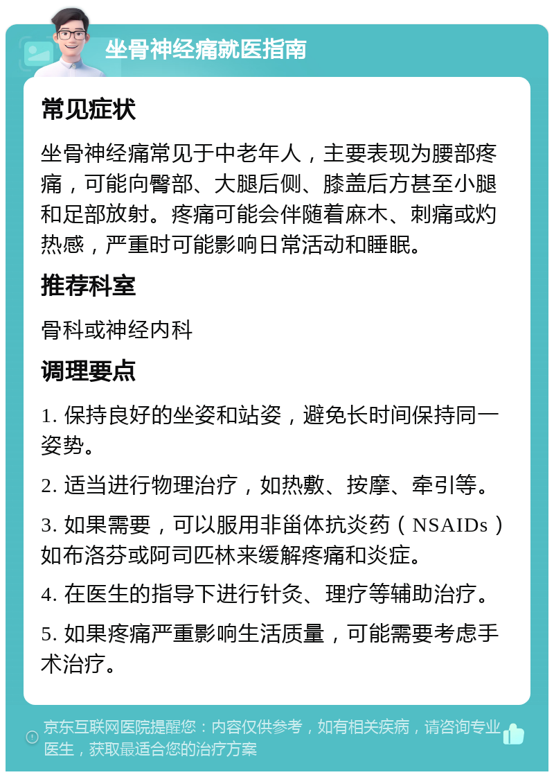 坐骨神经痛就医指南 常见症状 坐骨神经痛常见于中老年人，主要表现为腰部疼痛，可能向臀部、大腿后侧、膝盖后方甚至小腿和足部放射。疼痛可能会伴随着麻木、刺痛或灼热感，严重时可能影响日常活动和睡眠。 推荐科室 骨科或神经内科 调理要点 1. 保持良好的坐姿和站姿，避免长时间保持同一姿势。 2. 适当进行物理治疗，如热敷、按摩、牵引等。 3. 如果需要，可以服用非甾体抗炎药（NSAIDs）如布洛芬或阿司匹林来缓解疼痛和炎症。 4. 在医生的指导下进行针灸、理疗等辅助治疗。 5. 如果疼痛严重影响生活质量，可能需要考虑手术治疗。