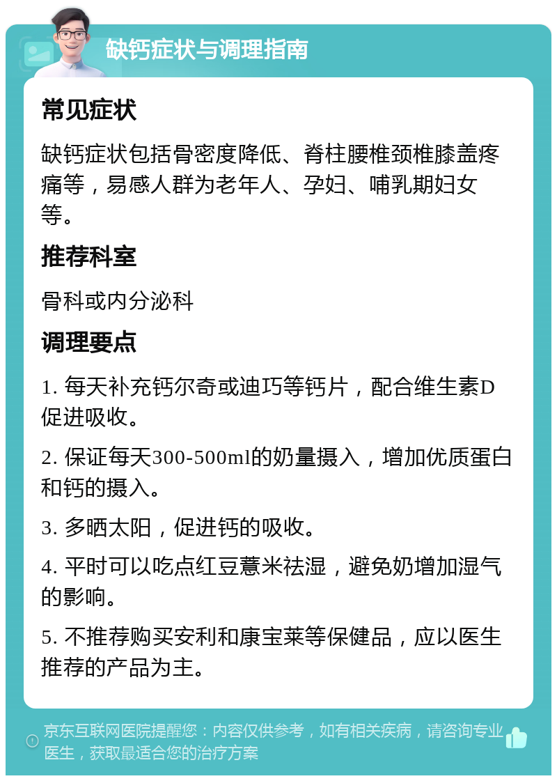 缺钙症状与调理指南 常见症状 缺钙症状包括骨密度降低、脊柱腰椎颈椎膝盖疼痛等，易感人群为老年人、孕妇、哺乳期妇女等。 推荐科室 骨科或内分泌科 调理要点 1. 每天补充钙尔奇或迪巧等钙片，配合维生素D促进吸收。 2. 保证每天300-500ml的奶量摄入，增加优质蛋白和钙的摄入。 3. 多晒太阳，促进钙的吸收。 4. 平时可以吃点红豆薏米祛湿，避免奶增加湿气的影响。 5. 不推荐购买安利和康宝莱等保健品，应以医生推荐的产品为主。